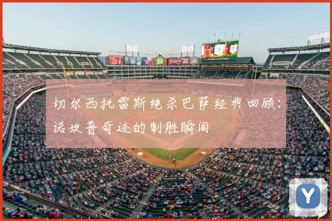 切尔西托雷斯绝杀巴萨经典回顾：诺坎普奇迹的制胜瞬间