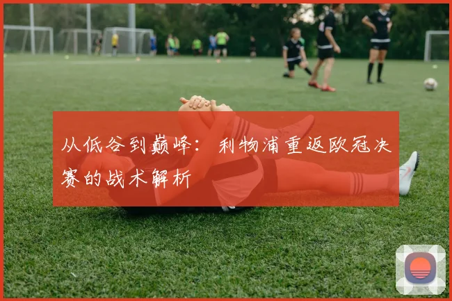 从低谷到巅峰：利物浦重返欧冠决赛的战术解析