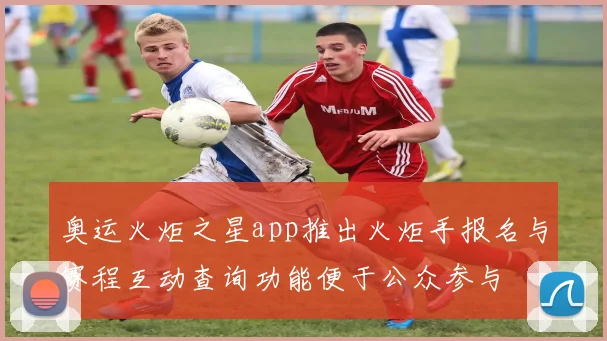 奥运火炬之星app推出火炬手报名与赛程互动查询功能便于公众参与