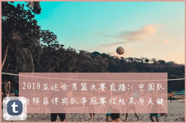 2018亚运会男篮决赛直播：中国队对阵菲律宾队争冠赛程结果与关键看点
