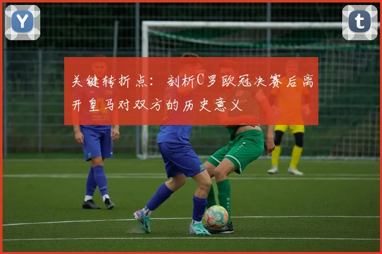关键转折点：剖析C罗欧冠决赛后离开皇马对双方的历史意义